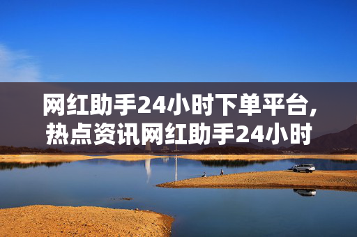 网红助手24小时下单平台,热点资讯网红助手24小时智能下单平台，轻松提升你的社交影响力！