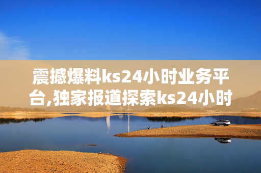 震撼爆料ks24小时业务平台,独家报道探索ks24小时业务平台的全新机遇与价值！